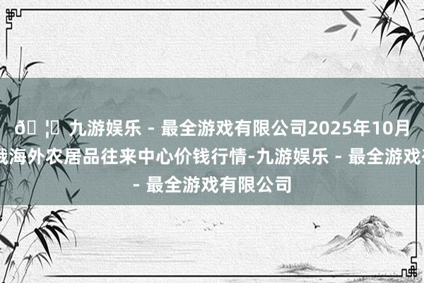 🦄九游娱乐 - 最全游戏有限公司2025年10月18日中俄海外农居品往来中心价钱行情-九游娱乐 - 最全游戏有限公司
