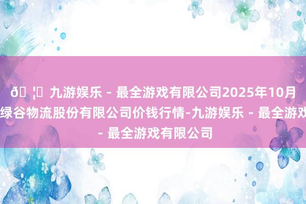 🦄九游娱乐 - 最全游戏有限公司2025年10月18日两湖绿谷物流股份有限公司价钱行情-九游娱乐 - 最全游戏有限公司