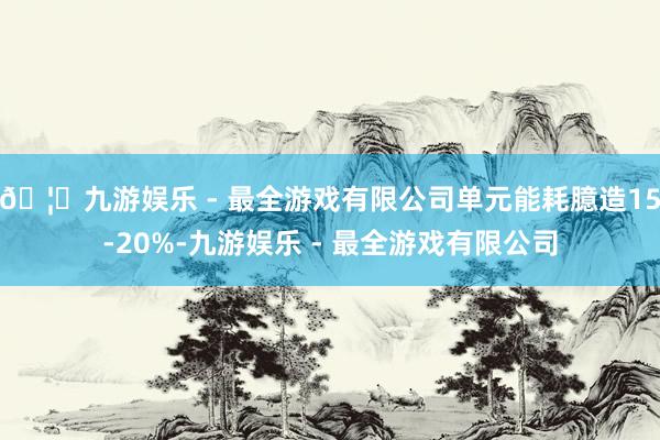 🦄九游娱乐 - 最全游戏有限公司单元能耗臆造15-20%-九游娱乐 - 最全游戏有限公司