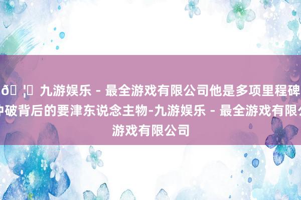 🦄九游娱乐 - 最全游戏有限公司他是多项里程碑式冲破背后的要津东说念主物-九游娱乐 - 最全游戏有限公司