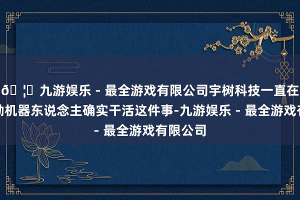 🦄九游娱乐 - 最全游戏有限公司宇树科技一直在积极鼓励机器东说念主确实干活这件事-九游娱乐 - 最全游戏有限公司