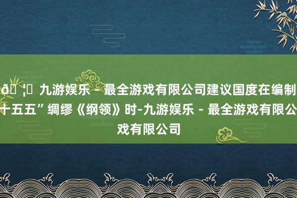 🦄九游娱乐 - 最全游戏有限公司建议国度在编制“十五五”绸缪《纲领》时-九游娱乐 - 最全游戏有限公司
