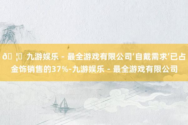 🦄九游娱乐 - 最全游戏有限公司‘自戴需求’已占金饰销售的37%-九游娱乐 - 最全游戏有限公司