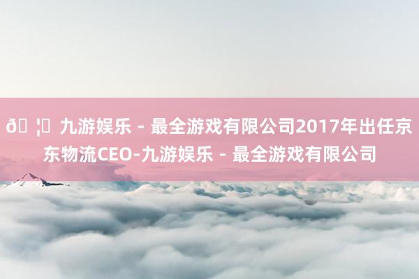 🦄九游娱乐 - 最全游戏有限公司2017年出任京东物流CEO-九游娱乐 - 最全游戏有限公司