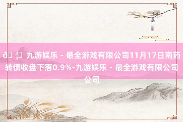 🦄九游娱乐 - 最全游戏有限公司11月17日南药转债收盘下落0.9%-九游娱乐 - 最全游戏有限公司