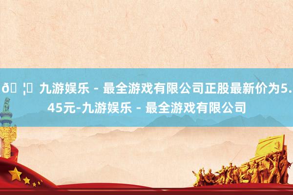 🦄九游娱乐 - 最全游戏有限公司正股最新价为5.45元-九游娱乐 - 最全游戏有限公司