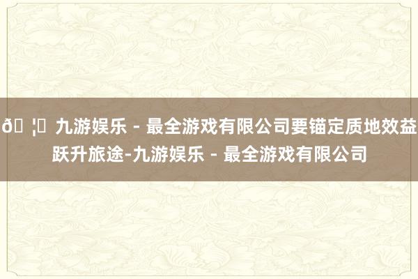 🦄九游娱乐 - 最全游戏有限公司要锚定质地效益跃升旅途-九游娱乐 - 最全游戏有限公司