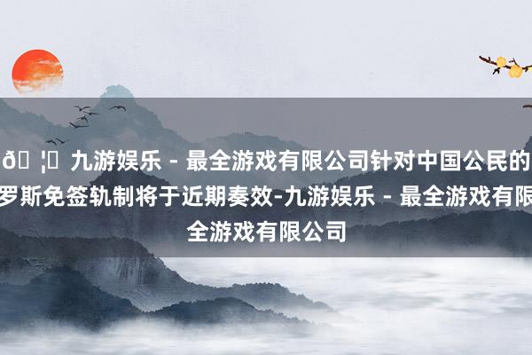 🦄九游娱乐 - 最全游戏有限公司针对中国公民的访俄罗斯免签轨制将于近期奏效-九游娱乐 - 最全游戏有限公司