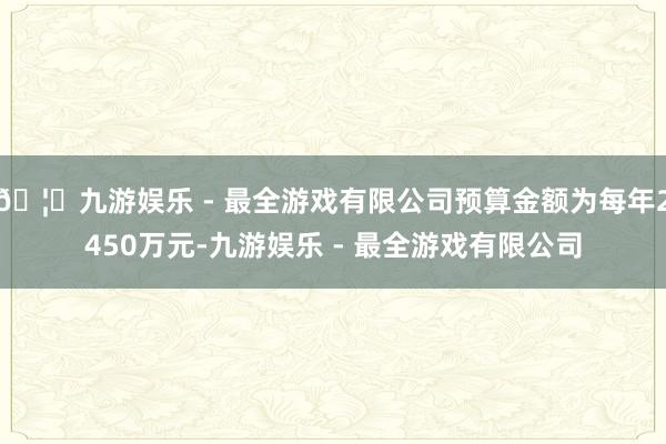 🦄九游娱乐 - 最全游戏有限公司预算金额为每年2450万元-九游娱乐 - 最全游戏有限公司