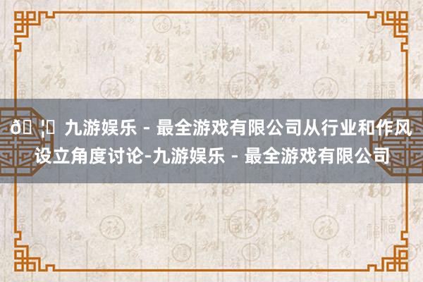 🦄九游娱乐 - 最全游戏有限公司　　从行业和作风设立角度讨论-九游娱乐 - 最全游戏有限公司