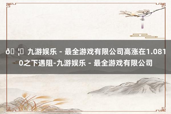 🦄九游娱乐 - 最全游戏有限公司高涨在1.0810之下遇阻-九游娱乐 - 最全游戏有限公司