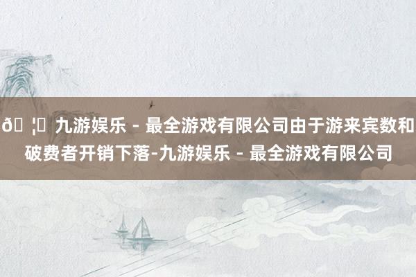 🦄九游娱乐 - 最全游戏有限公司由于游来宾数和破费者开销下落-九游娱乐 - 最全游戏有限公司