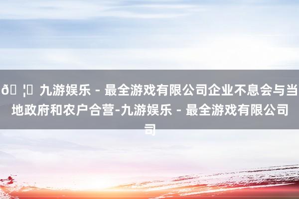 🦄九游娱乐 - 最全游戏有限公司企业不息会与当地政府和农户合营-九游娱乐 - 最全游戏有限公司