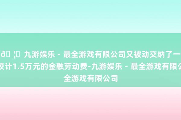 🦄九游娱乐 - 最全游戏有限公司又被动交纳了一笔狡计1.5万元的金融劳动费-九游娱乐 - 最全游戏有限公司
