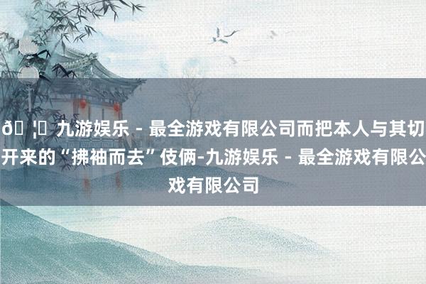 🦄九游娱乐 - 最全游戏有限公司而把本人与其切割开来的“拂袖而去”伎俩-九游娱乐 - 最全游戏有限公司