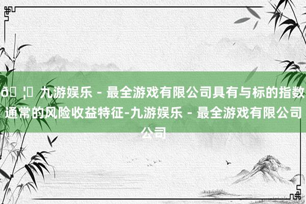 🦄九游娱乐 - 最全游戏有限公司具有与标的指数通常的风险收益特征-九游娱乐 - 最全游戏有限公司