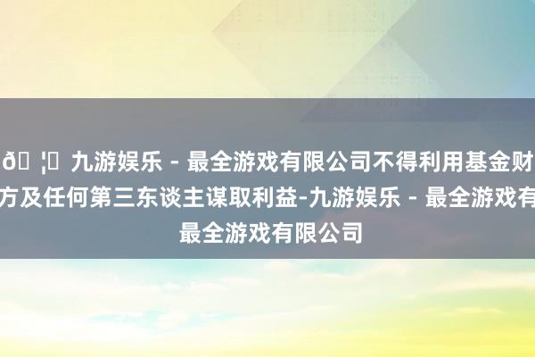 🦄九游娱乐 - 最全游戏有限公司不得利用基金财产为我方及任何第三东谈主谋取利益-九游娱乐 - 最全游戏有限公司