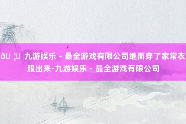 🦄九游娱乐 - 最全游戏有限公司继而穿了家常衣服出来-九游娱乐 - 最全游戏有限公司