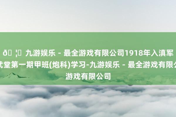 🦄九游娱乐 - 最全游戏有限公司1918年入滇军讲武堂第一期甲班(炮科)学习-九游娱乐 - 最全游戏有限公司