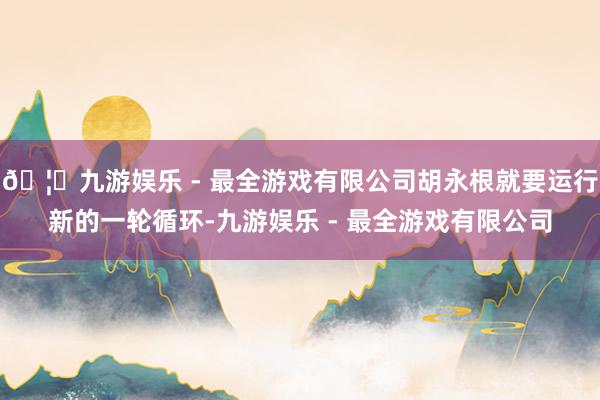 🦄九游娱乐 - 最全游戏有限公司胡永根就要运行新的一轮循环-九游娱乐 - 最全游戏有限公司