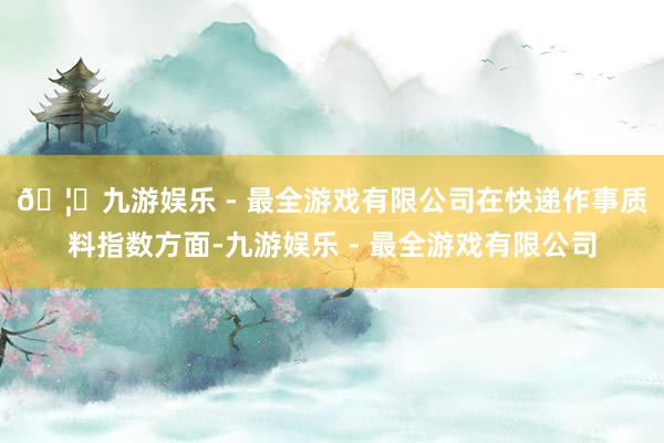🦄九游娱乐 - 最全游戏有限公司 在快递作事质料指数方面-九游娱乐 - 最全游戏有限公司