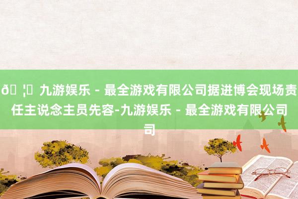 🦄九游娱乐 - 最全游戏有限公司据进博会现场责任主说念主员先容-九游娱乐 - 最全游戏有限公司