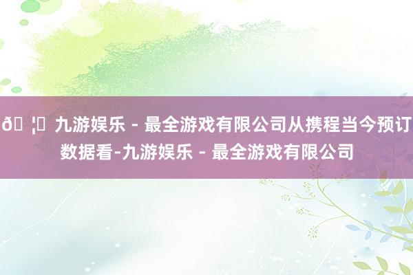 🦄九游娱乐 - 最全游戏有限公司从携程当今预订数据看-九游娱乐 - 最全游戏有限公司