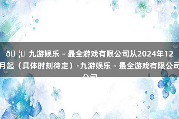 🦄九游娱乐 - 最全游戏有限公司从2024年12月起（具体时刻待定）-九游娱乐 - 最全游戏有限公司