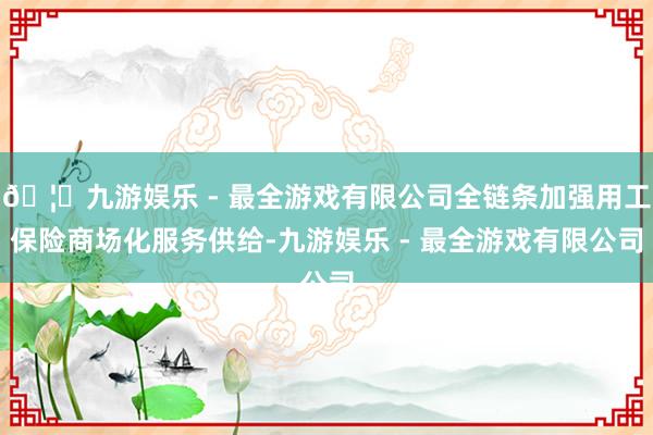 🦄九游娱乐 - 最全游戏有限公司全链条加强用工保险商场化服务供给-九游娱乐 - 最全游戏有限公司