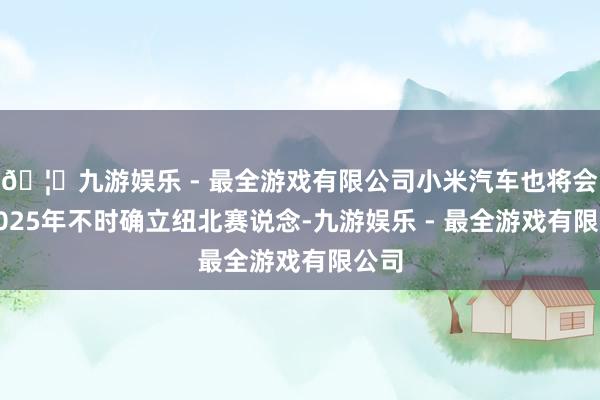 🦄九游娱乐 - 最全游戏有限公司小米汽车也将会在2025年不时确立纽北赛说念-九游娱乐 - 最全游戏有限公司