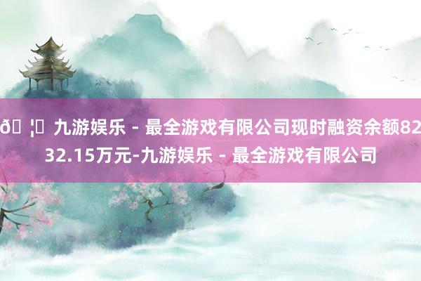 🦄九游娱乐 - 最全游戏有限公司现时融资余额8232.15万元-九游娱乐 - 最全游戏有限公司