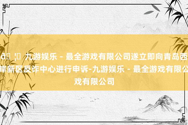🦄九游娱乐 - 最全游戏有限公司遂立即向青岛西海岸新区反诈中心进行申诉-九游娱乐 - 最全游戏有限公司