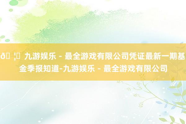 🦄九游娱乐 - 最全游戏有限公司凭证最新一期基金季报知道-九游娱乐 - 最全游戏有限公司