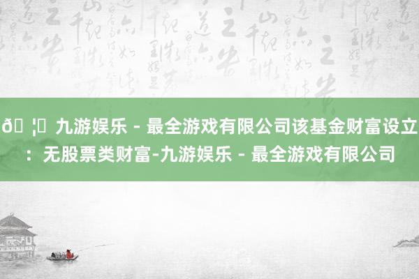 🦄九游娱乐 - 最全游戏有限公司该基金财富设立:无股票类财富-九游娱乐 - 最全游戏有限公司