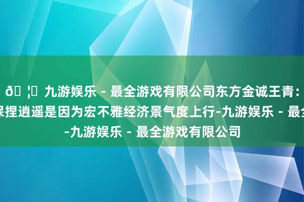 🦄九游娱乐 - 最全游戏有限公司东方金诚王青：近期战略利率保捏逍遥是因为宏不雅经济景气度上行-九游娱乐 - 最全游戏有限公司