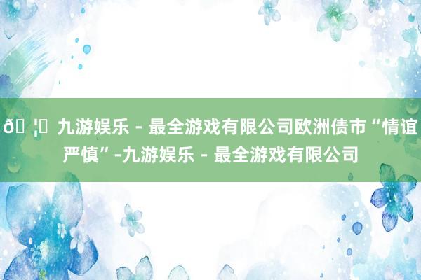 🦄九游娱乐 - 最全游戏有限公司欧洲债市“情谊严慎”-九游娱乐 - 最全游戏有限公司