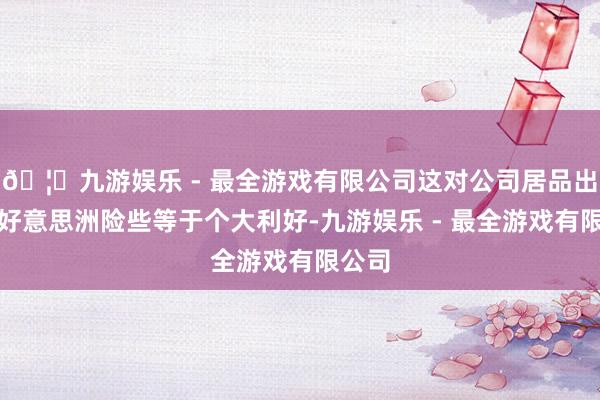 🦄九游娱乐 - 最全游戏有限公司这对公司居品出口南好意思洲险些等于个大利好-九游娱乐 - 最全游戏有限公司