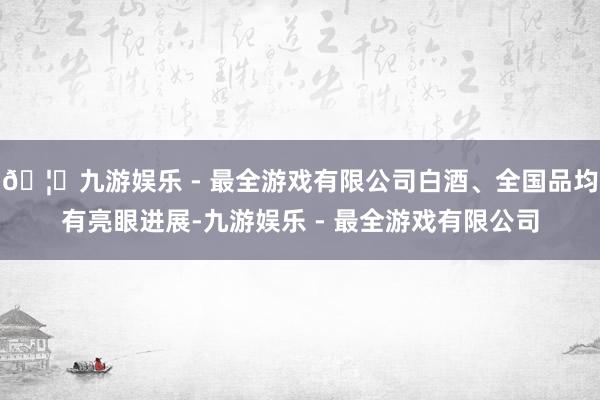 🦄九游娱乐 - 最全游戏有限公司白酒、全国品均有亮眼进展-九游娱乐 - 最全游戏有限公司