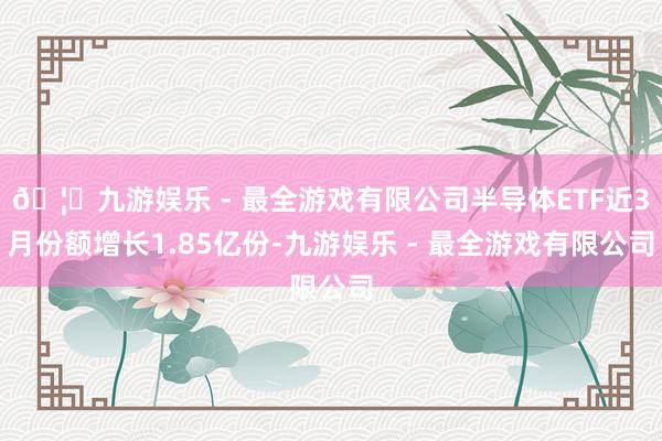 🦄九游娱乐 - 最全游戏有限公司半导体ETF近3月份额增长1.85亿份-九游娱乐 - 最全游戏有限公司