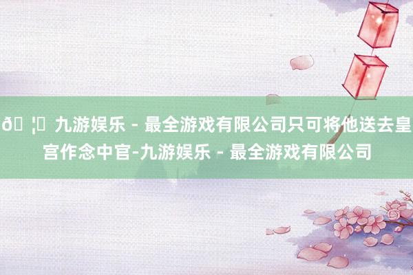 🦄九游娱乐 - 最全游戏有限公司只可将他送去皇宫作念中官-九游娱乐 - 最全游戏有限公司