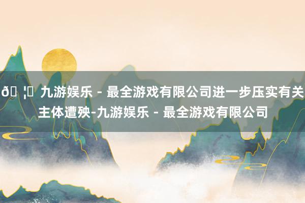 🦄九游娱乐 - 最全游戏有限公司进一步压实有关主体遭殃-九游娱乐 - 最全游戏有限公司