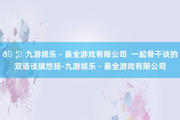 🦄九游娱乐 - 最全游戏有限公司  一起骨干谈的双语谈旗悠扬-九游娱乐 - 最全游戏有限公司