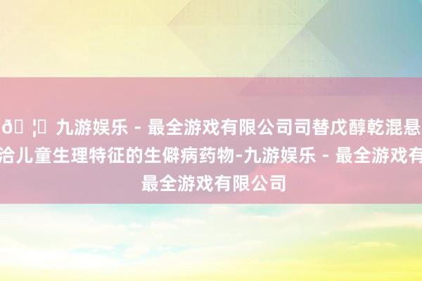 🦄九游娱乐 - 最全游戏有限公司司替戊醇乾混悬剂是允洽儿童生理特征的生僻病药物-九游娱乐 - 最全游戏有限公司