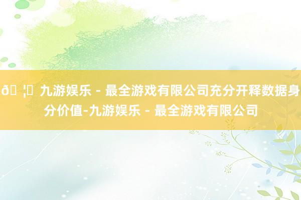 🦄九游娱乐 - 最全游戏有限公司充分开释数据身分价值-九游娱乐 - 最全游戏有限公司