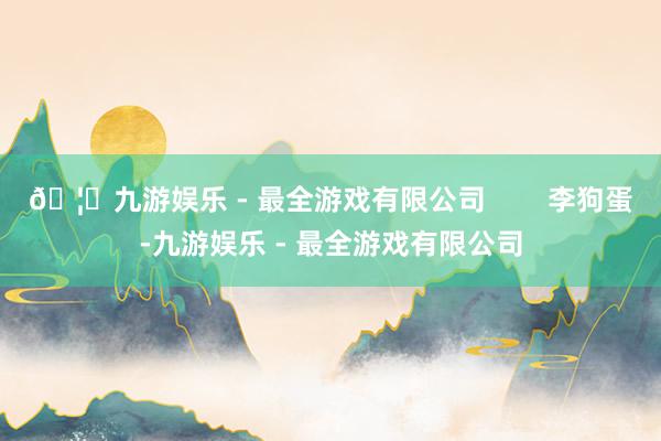 🦄九游娱乐 - 最全游戏有限公司 李狗蛋-九游娱乐 - 最全游戏有限公司