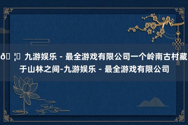 🦄九游娱乐 - 最全游戏有限公司一个岭南古村藏于山林之间-九游娱乐 - 最全游戏有限公司