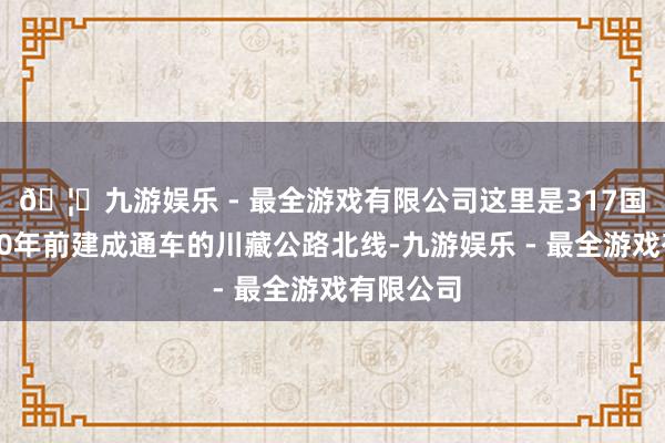 🦄九游娱乐 - 最全游戏有限公司这里是317国说念、70年前建成通车的川藏公路北线-九游娱乐 - 最全游戏有限公司