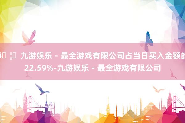 🦄九游娱乐 - 最全游戏有限公司占当日买入金额的22.59%-九游娱乐 - 最全游戏有限公司