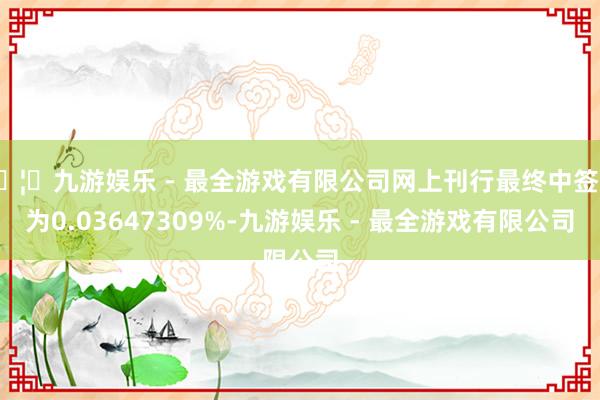 🦄九游娱乐 - 最全游戏有限公司网上刊行最终中签率为0.03647309%-九游娱乐 - 最全游戏有限公司