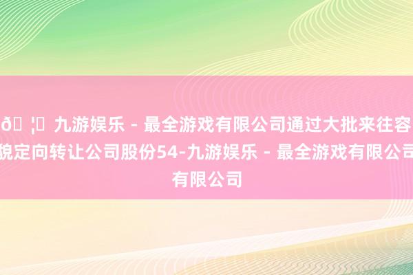 🦄九游娱乐 - 最全游戏有限公司通过大批来往容貌定向转让公司股份54-九游娱乐 - 最全游戏有限公司